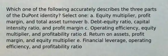 Which one of the following accurately describes the three parts of the DuPont identity? Select one: a. Equity multiplier, profit margin, and total asset turnover b. Debt-equity ratio, capital intensity ratio, and profit margin c. Operating efficiency, equity multiplier, and profitability ratio d. Return on assets, profit margin, and equity multiplier e. Financial leverage, operating efficiency, and profitability ratio