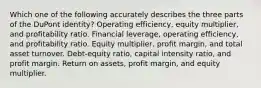 Which one of the following accurately describes the three parts of the DuPont identity? Operating efficiency, equity multiplier, and profitability ratio. Financial leverage, operating efficiency, and profitability ratio. Equity multiplier, profit margin, and total asset turnover. Debt-equity ratio, capital intensity ratio, and profit margin. Return on assets, profit margin, and equity multiplier.