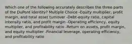 Which one of the following accurately describes the three parts of the DuPont identity? Multiple Choice -Equity multiplier, profit margin, and total asset turnover -Debt-equity ratio, capital intensity ratio, and profit margin -Operating efficiency, equity multiplier, and profitability ratio -Return on assets, profit margin, and equity multiplier -Financial leverage, operating efficiency, and profitability ratio