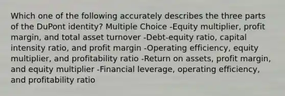 Which one of the following accurately describes the three parts of the DuPont identity? Multiple Choice -Equity multiplier, profit margin, and total asset turnover -Debt-equity ratio, capital intensity ratio, and profit margin -Operating efficiency, equity multiplier, and profitability ratio -Return on assets, profit margin, and equity multiplier -Financial leverage, operating efficiency, and profitability ratio