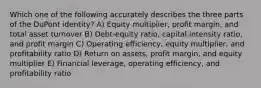 Which one of the following accurately describes the three parts of the DuPont identity? A) Equity multiplier, profit margin, and total asset turnover B) Debt-equity ratio, capital intensity ratio, and profit margin C) Operating efficiency, equity multiplier, and profitability ratio D) Return on assets, profit margin, and equity multiplier E) Financial leverage, operating efficiency, and profitability ratio