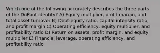 Which one of the following accurately describes the three parts of the DuPont identity? A) Equity multiplier, profit margin, and total asset turnover B) Debt-equity ratio, capital intensity ratio, and profit margin C) Operating efficiency, equity multiplier, and profitability ratio D) Return on assets, profit margin, and equity multiplier E) Financial leverage, operating efficiency, and profitability ratio