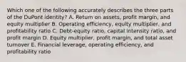 Which one of the following accurately describes the three parts of the DuPont identity? A. Return on assets, profit margin, and equity multiplier B. Operating efficiency, equity multiplier, and profitability ratio C. Debt-equity ratio, capital intensity ratio, and profit margin D. Equity multiplier, profit margin, and total asset turnover E. Financial leverage, operating efficiency, and profitability ratio