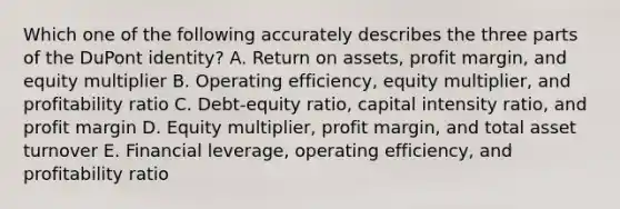 Which one of the following accurately describes the three parts of the DuPont identity? A. Return on assets, profit margin, and equity multiplier B. Operating efficiency, equity multiplier, and profitability ratio C. Debt-equity ratio, capital intensity ratio, and profit margin D. Equity multiplier, profit margin, and total asset turnover E. Financial leverage, operating efficiency, and profitability ratio