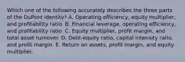 Which one of the following accurately describes the three parts of the DuPont identity? A. Operating efficiency, equity multiplier, and profitability ratio. B. Financial leverage, operating efficiency, and profitability ratio. C. Equity multiplier, profit margin, and total asset turnover. D. Debt-equity ratio, capital intensity ratio, and profit margin. E. Return on assets, profit margin, and equity multiplier.