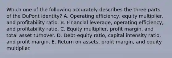 Which one of the following accurately describes the three parts of the DuPont identity? A. Operating efficiency, equity multiplier, and profitability ratio. B. Financial leverage, operating efficiency, and profitability ratio. C. Equity multiplier, profit margin, and total asset turnover. D. Debt-equity ratio, capital intensity ratio, and profit margin. E. Return on assets, profit margin, and equity multiplier.