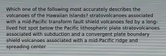 Which one of the following most accurately describes the volcanoes of the Hawaiian Islands? stratovolcanoes associated with a mid-Pacific transform fault shield volcanoes fed by a long-lived hot spot below the Pacific lithospheric plate stratovolcanoes associated with subduction and a convergent plate boundary shield volcanoes associated with a mid-Pacific ridge and spreading center