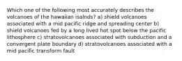 Which one of the following most accurately describes the volcanoes of the hawaiian isalnds? a) shield volcanoes associated with a mid pacific ridge and spreading center b) shield volcanoes fed by a long lived hot spot below the pacific lithosphere c) stratovolcanoes associated with subduction and a convergent plate boundary d) stratovolcanoes associated with a mid pacific transform fault