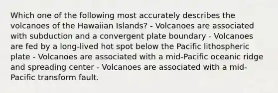 Which one of the following most accurately describes the volcanoes of the Hawaiian Islands? - Volcanoes are associated with subduction and a convergent plate boundary - Volcanoes are fed by a long-lived hot spot below the Pacific lithospheric plate - Volcanoes are associated with a mid-Pacific oceanic ridge and spreading center - Volcanoes are associated with a mid-Pacific transform fault.