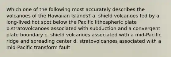 Which one of the following most accurately describes the volcanoes of the Hawaiian Islands? a. shield volcanoes fed by a long-lived hot spot below the Pacific lithospheric plate b.stratovolcanoes associated with subduction and a convergent plate boundary c. shield volcanoes associated with a mid-Pacific ridge and spreading center d. stratovolcanoes associated with a mid-Pacific transform fault