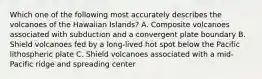 Which one of the following most accurately describes the volcanoes of the Hawaiian Islands? A. Composite volcanoes associated with subduction and a convergent plate boundary B. Shield volcanoes fed by a long-lived hot spot below the Pacific lithospheric plate C. Shield volcanoes associated with a mid-Pacific ridge and spreading center