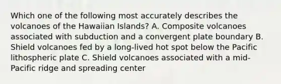 Which one of the following most accurately describes the volcanoes of the Hawaiian Islands? A. Composite volcanoes associated with subduction and a convergent plate boundary B. Shield volcanoes fed by a long-lived hot spot below the Pacific lithospheric plate C. Shield volcanoes associated with a mid-Pacific ridge and spreading center