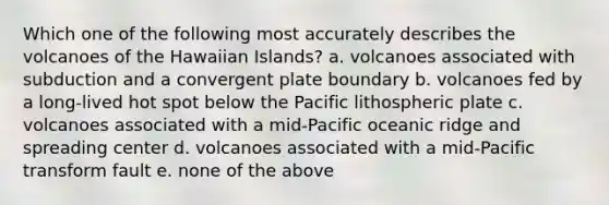 Which one of the following most accurately describes the volcanoes of the Hawaiian Islands? a. volcanoes associated with subduction and a convergent plate boundary b. volcanoes fed by a long-lived hot spot below the Pacific lithospheric plate c. volcanoes associated with a mid-Pacific oceanic ridge and spreading center d. volcanoes associated with a mid-Pacific transform fault e. none of the above