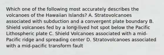 Which one of the following most accurately describes the volcanoes of the Hawaiian Islands? A. Stratovolcanoes associated with subduction and a convergent plate boundary B. Shield volcanoes fed by a long-lived hot spot below the Pacific Lithospheric plate C. Shield Volcanoes associated with a mid-Pacific ridge and spreading center D. Stratovolcanoes associated with a mid-pacific transform fault