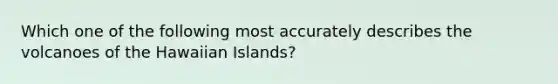 Which one of the following most accurately describes the volcanoes of the Hawaiian Islands?