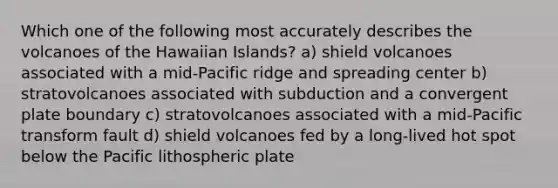 Which one of the following most accurately describes the volcanoes of the Hawaiian Islands? a) shield volcanoes associated with a mid-Pacific ridge and spreading center b) stratovolcanoes associated with subduction and a convergent plate boundary c) stratovolcanoes associated with a mid-Pacific transform fault d) shield volcanoes fed by a long-lived hot spot below the Pacific lithospheric plate