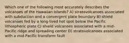 Which one of the following most accurately describes the volcanoes of the Hawaiian Islands? A) stratovolcanoes associated with subduction and a convergent plate boundary B) shield volcanoes fed by a long-lived hot spot below the Pacific lithospheric plate C) shield volcanoes associated with a mid-Pacific ridge and spreading center D) stratovolcanoes associated with a mid-Pacific transform fault