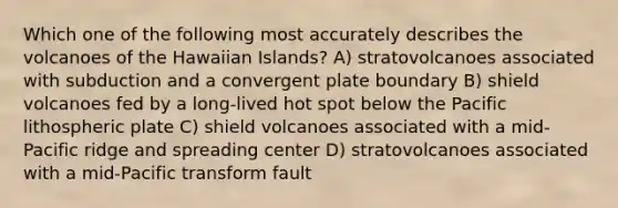 Which one of the following most accurately describes the volcanoes of the Hawaiian Islands? A) stratovolcanoes associated with subduction and a convergent plate boundary B) shield volcanoes fed by a long-lived hot spot below the Pacific lithospheric plate C) shield volcanoes associated with a mid-Pacific ridge and spreading center D) stratovolcanoes associated with a mid-Pacific transform fault