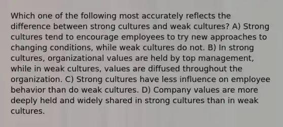 Which one of the following most accurately reflects the difference between strong cultures and weak cultures? A) Strong cultures tend to encourage employees to try new approaches to changing conditions, while weak cultures do not. B) In strong cultures, organizational values are held by top management, while in weak cultures, values are diffused throughout the organization. C) Strong cultures have less influence on employee behavior than do weak cultures. D) Company values are more deeply held and widely shared in strong cultures than in weak cultures.