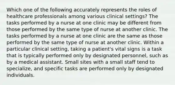 Which one of the following accurately represents the roles of healthcare professionals among various clinical settings? The tasks performed by a nurse at one clinic may be different from those performed by the same type of nurse at another clinic. The tasks performed by a nurse at one clinic are the same as those performed by the same type of nurse at another clinic. Within a particular clinical setting, taking a patient's vital signs is a task that is typically performed only by designated personnel, such as by a medical assistant. Small sites with a small staff tend to specialize, and specific tasks are performed only by designated individuals.