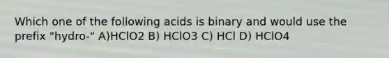 Which one of the following acids is binary and would use the prefix "hydro-" A)HClO2 B) HClO3 C) HCl D) HClO4