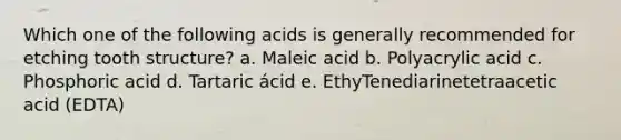 Which one of the following acids is generally recommended for etching tooth structure? a. Maleic acid b. Polyacrylic acid c. Phosphoric acid d. Tartaric ácid e. EthyTenediarinetetraacetic acid (EDTA)