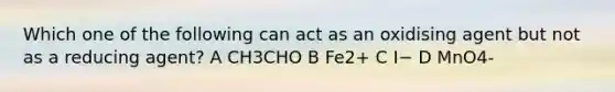 Which one of the following can act as an oxidising agent but not as a reducing agent? A CH3CHO B Fe2+ C I− D MnO4-