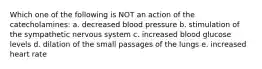 Which one of the following is NOT an action of the catecholamines: a. decreased blood pressure b. stimulation of the sympathetic nervous system c. increased blood glucose levels d. dilation of the small passages of the lungs e. increased heart rate