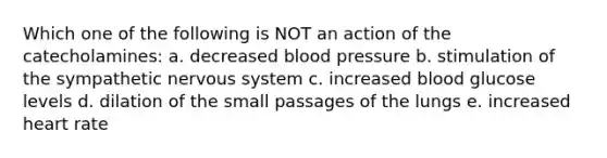 Which one of the following is NOT an action of the catecholamines: a. decreased blood pressure b. stimulation of the sympathetic nervous system c. increased blood glucose levels d. dilation of the small passages of the lungs e. increased heart rate