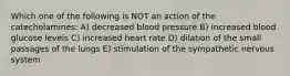 Which one of the following is NOT an action of the catecholamines: A) decreased blood pressure B) increased blood glucose levels C) increased heart rate D) dilation of the small passages of the lungs E) stimulation of the sympathetic nervous system