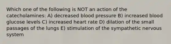 Which one of the following is NOT an action of the catecholamines: A) decreased blood pressure B) increased blood glucose levels C) increased heart rate D) dilation of the small passages of the lungs E) stimulation of the sympathetic nervous system