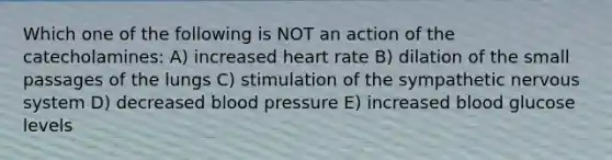 Which one of the following is NOT an action of the catecholamines: A) increased heart rate B) dilation of the small passages of the lungs C) stimulation of the sympathetic nervous system D) decreased blood pressure E) increased blood glucose levels