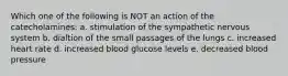 Which one of the following is NOT an action of the catecholamines: a. stimulation of the sympathetic nervous system b. dialtion of the small passages of the lungs c. increased heart rate d. increased blood glucose levels e. decreased blood pressure