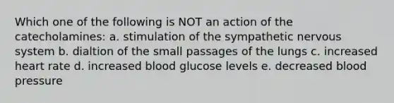 Which one of the following is NOT an action of the catecholamines: a. stimulation of the sympathetic <a href='https://www.questionai.com/knowledge/kThdVqrsqy-nervous-system' class='anchor-knowledge'>nervous system</a> b. dialtion of the small passages of the lungs c. increased heart rate d. increased blood glucose levels e. decreased <a href='https://www.questionai.com/knowledge/kD0HacyPBr-blood-pressure' class='anchor-knowledge'>blood pressure</a>