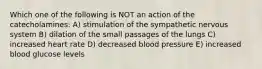 Which one of the following is NOT an action of the catecholamines: A) stimulation of the sympathetic nervous system B) dilation of the small passages of the lungs C) increased heart rate D) decreased blood pressure E) increased blood glucose levels