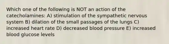 Which one of the following is NOT an action of the catecholamines: A) stimulation of the sympathetic nervous system B) dilation of the small passages of the lungs C) increased heart rate D) decreased blood pressure E) increased blood glucose levels