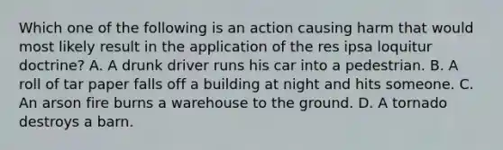 Which one of the following is an action causing harm that would most likely result in the application of the res ipsa loquitur doctrine? A. A drunk driver runs his car into a pedestrian. B. A roll of tar paper falls off a building at night and hits someone. C. An arson fire burns a warehouse to the ground. D. A tornado destroys a barn.