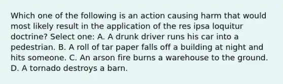 Which one of the following is an action causing harm that would most likely result in the application of the res ipsa loquitur doctrine? Select one: A. A drunk driver runs his car into a pedestrian. B. A roll of tar paper falls off a building at night and hits someone. C. An arson fire burns a warehouse to the ground. D. A tornado destroys a barn.