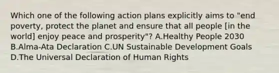 Which one of the following action plans explicitly aims to "end poverty, protect the planet and ensure that all people [in the world] enjoy peace and prosperity"? A.Healthy People 2030 B.Alma-Ata Declaration C.UN Sustainable Development Goals D.The Universal Declaration of Human Rights