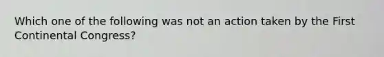 Which one of the following was not an action taken by the First Continental Congress?