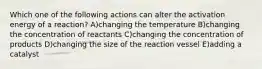 Which one of the following actions can alter the activation energy of a reaction? A)changing the temperature B)changing the concentration of reactants C)changing the concentration of products D)changing the size of the reaction vessel E)adding a catalyst