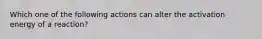 Which one of the following actions can alter the activation energy of a reaction?