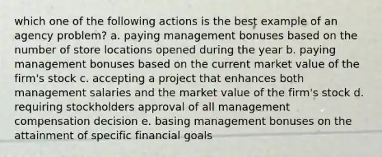 which one of the following actions is the best example of an agency problem? a. paying management bonuses based on the number of store locations opened during the year b. paying management bonuses based on the current market value of the firm's stock c. accepting a project that enhances both management salaries and the market value of the firm's stock d. requiring stockholders approval of all management compensation decision e. basing management bonuses on the attainment of specific financial goals