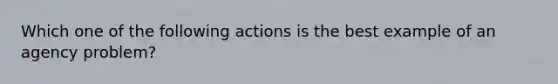 Which one of the following actions is the best example of an agency problem?