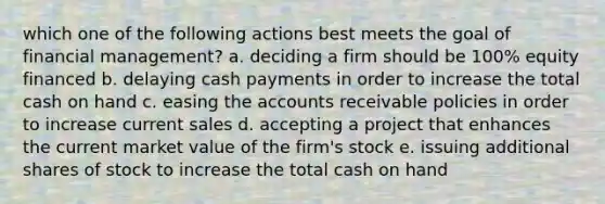 which one of the following actions best meets the goal of financial management? a. deciding a firm should be 100% equity financed b. delaying cash payments in order to increase the total cash on hand c. easing the accounts receivable policies in order to increase current sales d. accepting a project that enhances the current market value of the firm's stock e. issuing additional shares of stock to increase the total cash on hand