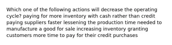 Which one of the following actions will decrease the operating cycle? paying for more inventory with cash rather than credit paying suppliers faster lessening the production time needed to manufacture a good for sale increasing inventory granting customers more time to pay for their credit purchases