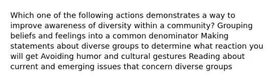 Which one of the following actions demonstrates a way to improve awareness of diversity within a community? Grouping beliefs and feelings into a common denominator Making statements about diverse groups to determine what reaction you will get Avoiding humor and cultural gestures Reading about current and emerging issues that concern diverse groups