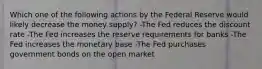 Which one of the following actions by the Federal Reserve would likely decrease the money supply? -The Fed reduces the discount rate -The Fed increases the reserve requirements for banks -The Fed increases the monetary base -The Fed purchases government bonds on the open market