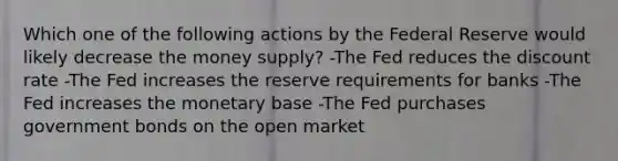 Which one of the following actions by the Federal Reserve would likely decrease the money supply? -The Fed reduces the discount rate -The Fed increases the reserve requirements for banks -The Fed increases the monetary base -The Fed purchases government bonds on the open market