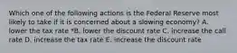 Which one of the following actions is the Federal Reserve most likely to take if it is concerned about a slowing economy? A. lower the tax rate *B. lower the discount rate C. increase the call rate D. increase the tax rate E. increase the discount rate